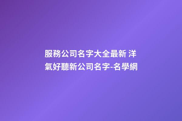 服務公司名字大全最新 洋氣好聽新公司名字-名學網